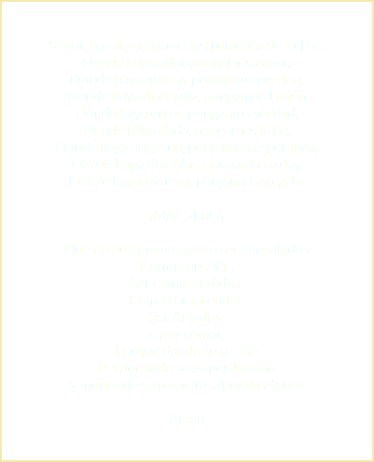 Señor, haz de nosotros instrumento de tu Paz, Donde haya odio, pongamos Amor, Donde haya ofensa, pongamos perdón, Donde haya discordia, pongamos Unión Donde haya error, pongamos verdad, Donde haya duda, pongamos la Fe, Donde haya angustia, pongamos esperanza, Donde haya tinieblas, pongamos tu luz Donde haya tristeza, pongamos alegría. ¡MAESTRO¡ Que no busquemos tanto ser consolados Como consolar, Ser comprendidos, Como comprender. Ser Amados, Como Amar, Porque dando se recibe Perdonando se es perdonado y muriendo se resucita a la vida eterna Amén 