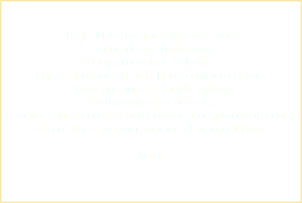  Padre Nuestro, que estas en el cielo, Santificado sea Tu Nombre, Venga a nosotros Tu Reino, Hágase Tu voluntad en la Tierra como en el Cielo, Danos hoy nuestro Pan de cada día Perdona nuestras ofensas, Como también nosotros perdonamos a los que nos ofenden, No nos dejes caer en tentación y líbranos del mal. Amén 