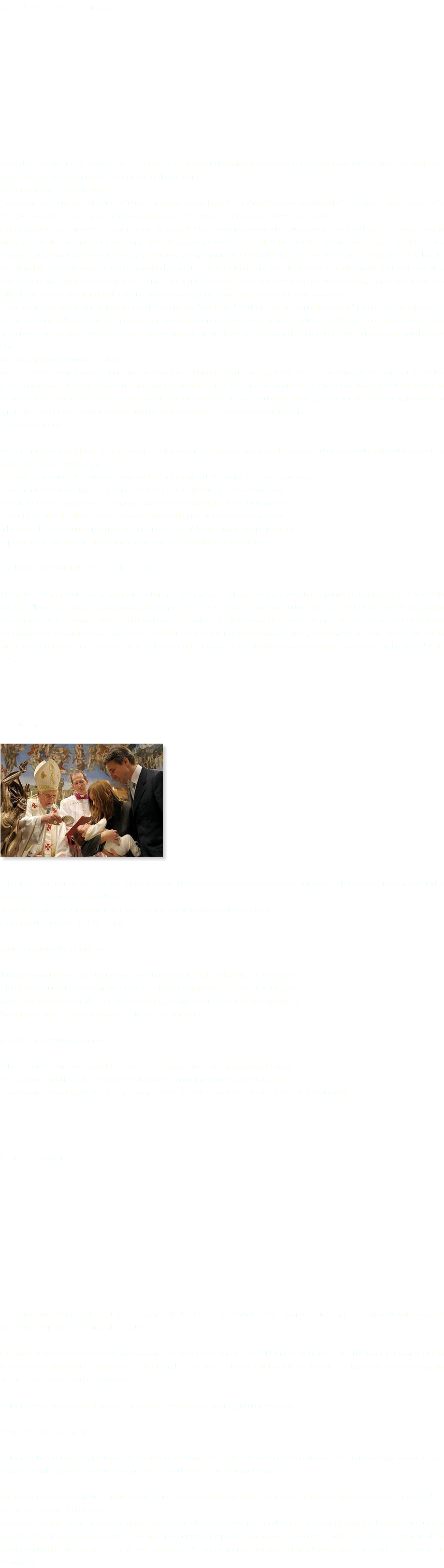 Requisitos para los Sacramentos Estos dos Sacramentos se realizan en el Colegio. Los Charlas para la Primera Comunión tienen una duración de dos años. Las charlas del Bautismo las realiza un Fraile de la Congregación Franciscana. Los Sacramentos, signos de vida: Sacramento es, según el diccionario, el "rito encaminado a lograr la participación del hombre en la divinidad". Esto quiere decir que, a través de él, del sacramento, hacemos visible la acción invisible de Dios en nuestra vida y en nuestra historia. La función de los sacramentos es comunicarnos la gracia de Dios o aumentar en nosotros su acción, reconociendo que Él siempre tiene la iniciativa. Por ello, son manifestaciones marcadas por signos que nos hacen visible la fuerza y la acción de Dios. A través de ellos, se nos comunica vida y participación en la Iglesia; en ellos nos hacemos parte del Pueblo de Dios y fortalecemos nuestros vínculos con la Iglesia, recibimos la fe y nos relacionamos con la comunidad y con nuestra vocación cristiana. Por ello, no es aventurado señalar que los sacramentos son signos de vida, ya que nos comunican y aumentan la gracia de Dios, Padre amoroso que nos entrega la vida, Santo Espíritu que nos infunde sus dones e Hijo amado que nos entrega la salvación y su cuerpo para que también seamos salvos. Una característica particular de los sacramentos es que son "indelebles", es decir, "que no se pueden borrar". Dicho en otras palabras, el sacramento que se ha recibido es una gracia que queda permanentemente en nosotros, lo que no significa que nuestras acciones sean siempre en conformidad con ella, sino que están permanentemente en nosotros apuntando hacia nuestra verdadera vocación de hijos de Dios. Los Sacramentos, herencia de Cristo: Los sacramentos, como tales no son un "invento" de la Iglesia. Han sido dejados en la tradición por el mismo Jesús, quien señaló a sus apóstoles y a la comunidad como depositarios de ellos, para recordarlo, para hacer efectiva su presencia y para vivir intensamente la unión a la comunidad en él mismo. Así entonces, si bien su sistematización y difusión han sido dadas a la Iglesia, ellos salen de la mano del mismo Cristo y, por ello, su fuerza está en la misma divinidad y en el encargo de Él de realizarlos en su nombre. ¿Cuántos y cuándo Los Sacramentos de la Iglesia católica son siete. Si bien es cierto ellos nos acompañan a lo largo de toda nuestra vida, se han dividido en tres etapas para comprender mejor su acción en nosotros. Así entonces, tenemos los Sacramentos de Iniciación Cristiana (Bautismo, Confirmación y Eucaristía), los Sacramentos de la Curación (Penitencia Reconciliación y Unción de los enfermos) y los Sacramentos al Servicio y Misión de los fieles (Matrimonio y Orden). Cada uno de ellos se "viven" durante toda la vida, pero se reciben en momentos adecuados. En este sentido, para recibir cada uno de ellos se ha de cumplir una preparación especial que implica asumir el sacramento con real responsabilidad y compromiso. SACRAMENTOS DE INICIACIÓN CRISTIANA Mediante los sacramentos de la iniciación cristiana, el Bautismo, la Confirmación y la Eucaristía, se ponen los fundamentos de toda vida cristiana. "La participación en la naturaleza divina, que los hombres reciben como don mediante la gracia de Cristo, tiene cierta analogía con el origen, el crecimiento y el centro de la vida natural. En efecto, los fieles renacidos en el Bautismo se fortalecen con el sacramento de la Confirmación y finalmente, son alimentados en la Eucaristía con el manjar de la vida eterna, y, así por medio de estos sacramentos de la iniciación cristiana, reciben cada vez con más abundancia los tesoros de la vida divina y avanzan hacia la perfección de la caridad" (CIC 1212 ). El Bautismo ﷯ El Bautismo es el fundamento de toda la vida cristiana (...) y la puerta que abre el acceso a otros sacramentos. Por el Bautismo somos liberados del pecado y regenerados como hijos de Dios, llegamos a ser miembros de Cristo y somos incorporados a la Iglesia y hechos partícipes de su misión. (cf. CIC 1213) ¿Quién puede recibir el bautismo? Toda persona puede recibir el bautismo, con la única condición de no haberlo recibido antes. Ciertamente que la forma y el medio como se recibe varía si quién lo recibe es un adulto, un joven o un niño recién nacido. De cualquier manera, es importante acercarse a la parroquia y hacer las consultas respectivas para recibir este sacramento. ¿Cuáles son sus signos principales? Si bien es cierto, el rito esencial del sacramento es la inmersión o derramamiento del agua, en tres oportunidades, sobre el bautizado, hay otros signos importantes, como la unción con el santo crisma, la profesión de fe y el compromiso de padres y padrinos de educar en la fe al bautizando Primera Comunión Sacramento del sacrificio del cuerpo y de la sangre de Jesucristo, instituido por él mismo para perpetuar los tiempos venideros, hasta su segunda venida, el sacrificio de la Cruz. La Primera Comunión es uno de los siete sacramentos de la Iglesia. A través, de la Primera Comunión, es posible tomar por primera vez la hostia y el vino, símbolo del Cuerpo y sangre de Cristo. Este Sacramento fue instituido por Jesús, durante la última Cena, quien en compañía de sus 12 discípulos, tomó el pan y dijo: “…Tomad y comed todos de él, porque éste es mi Cuerpo, que será entregado por vosotros…” Después tomó el vino y dijo: “…Tomad y bebed todos de él, porque este el cáliz de mi Sangre, Sangre de la alianza nueva y eterna que será derramada por vosotros y por todos los hombres para el perdón de los pecados. Haced esto en conmemoración mía…” Por lo general este sacramento se realiza cuando aun se es niño, alrededor de los 8 u 11 años de edad, siendo necesario haber realizado el sacramento previo, el Bautismo. Es necesario que los niños cuenten con una preparación previa para que vayan tomando conciencia de la grandeza del sacramento que van a recibir. Esta preparación es otorgada a los niños por personas preparadas que no son sacerdotes ni religiosas, sino que son fieles de la propia comunidad que entran en contacto con los niños de una forma más cercana, incluyéndolos también en la vida cotidiana de su comunidad.